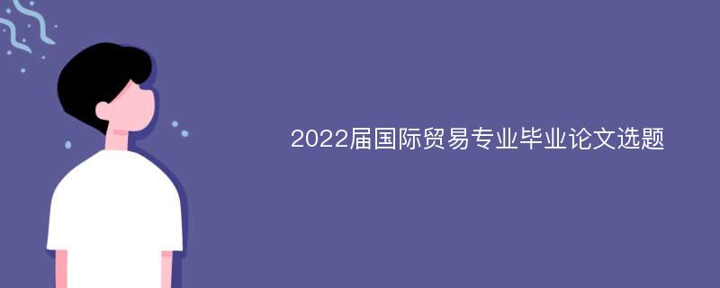 2022届国际贸易专业毕业论文选题