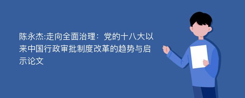 陈永杰:走向全面治理：党的十八大以来中国行政审批制度改革的趋势与启示论文
