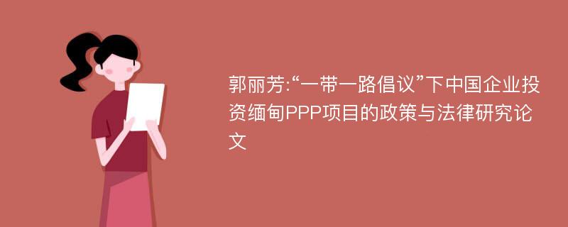 郭丽芳:“一带一路倡议”下中国企业投资缅甸PPP项目的政策与法律研究论文