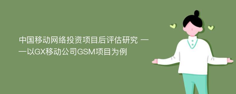 中国移动网络投资项目后评估研究 ——以GX移动公司GSM项目为例