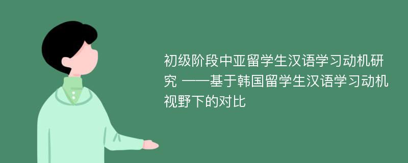 初级阶段中亚留学生汉语学习动机研究 ——基于韩国留学生汉语学习动机视野下的对比