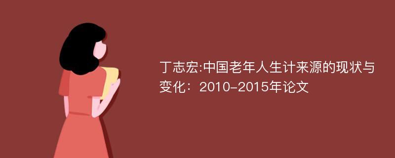 丁志宏:中国老年人生计来源的现状与变化：2010-2015年论文