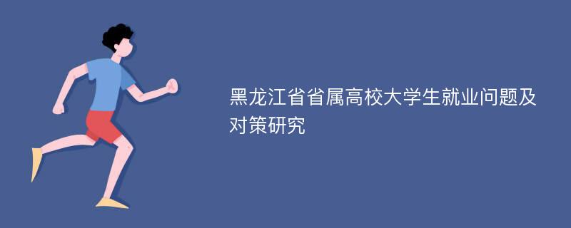 黑龙江省省属高校大学生就业问题及对策研究