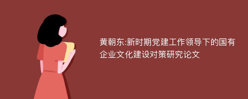 黄朝东:新时期党建工作领导下的国有企业文化建设对策研究论文