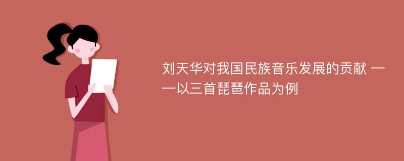 刘天华对我国民族音乐发展的贡献 ——以三首琵琶作品为例