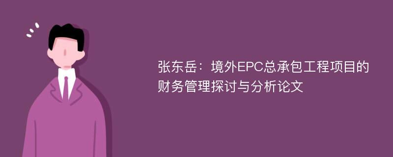 张东岳：境外EPC总承包工程项目的财务管理探讨与分析论文