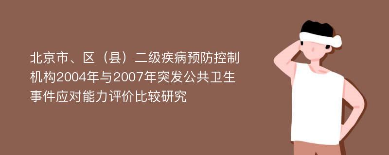 北京市、区（县）二级疾病预防控制机构2004年与2007年突发公共卫生事件应对能力评价比较研究