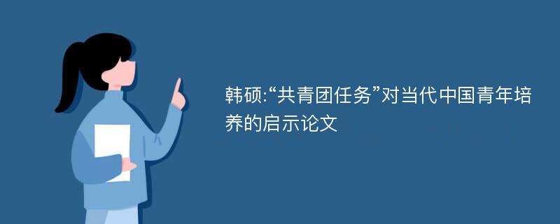 韩硕:“共青团任务”对当代中国青年培养的启示论文