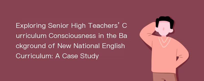 Exploring Senior High Teachers’ Curriculum Consciousness in the Background of New National English Curriculum: A Case Study