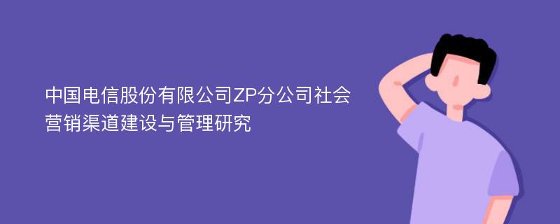 中国电信股份有限公司ZP分公司社会营销渠道建设与管理研究