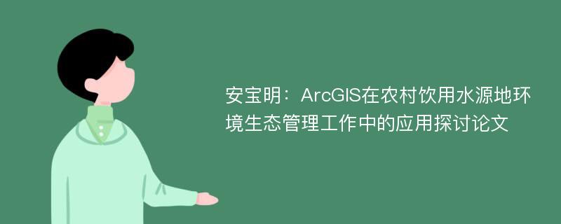 安宝明：ArcGIS在农村饮用水源地环境生态管理工作中的应用探讨论文