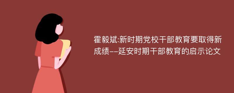 霍毅斌:新时期党校干部教育要取得新成绩--延安时期干部教育的启示论文