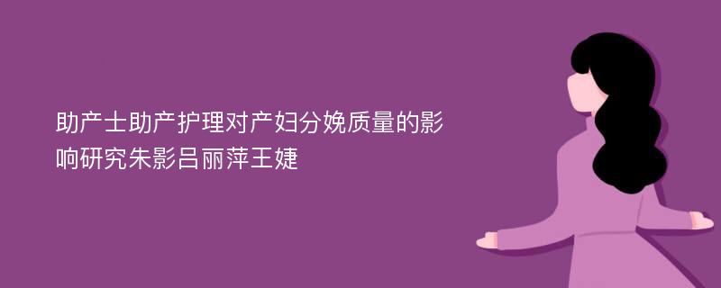 助产士助产护理对产妇分娩质量的影响研究朱影吕丽萍王婕