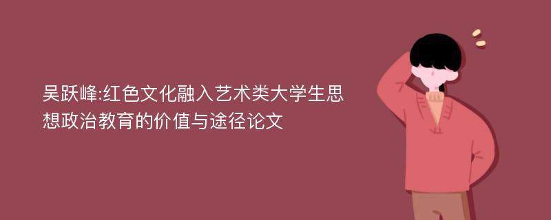 吴跃峰:红色文化融入艺术类大学生思想政治教育的价值与途径论文