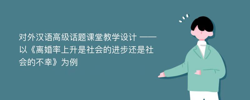 对外汉语高级话题课堂教学设计 ——以《离婚率上升是社会的进步还是社会的不幸》为例