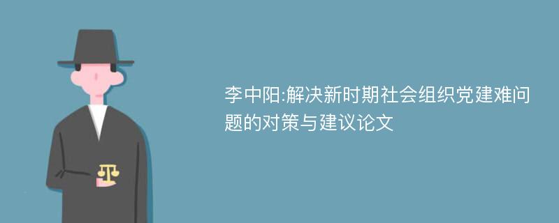 李中阳:解决新时期社会组织党建难问题的对策与建议论文