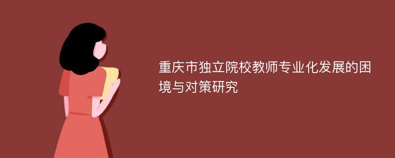 重庆市独立院校教师专业化发展的困境与对策研究