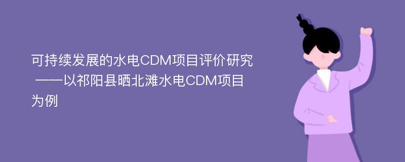 可持续发展的水电CDM项目评价研究 ——以祁阳县晒北滩水电CDM项目为例