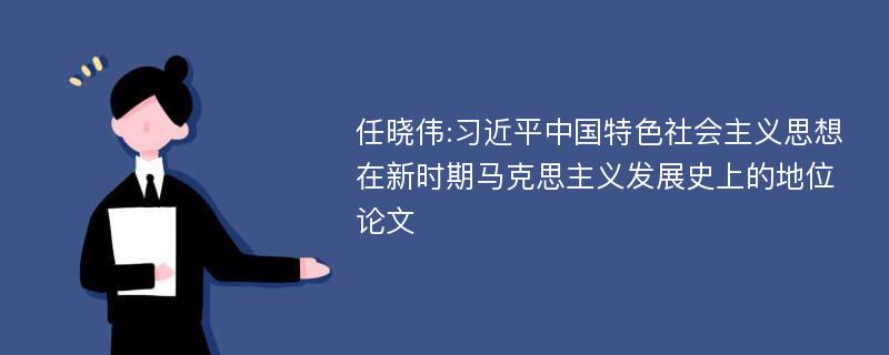 任晓伟:习近平中国特色社会主义思想在新时期马克思主义发展史上的地位论文