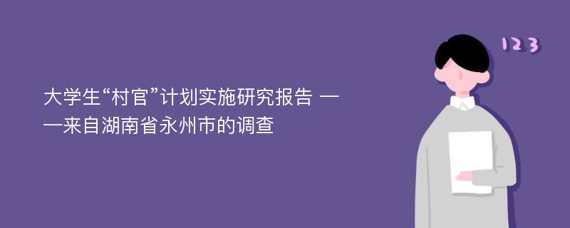 大学生“村官”计划实施研究报告 ——来自湖南省永州市的调查