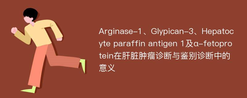 Arginase-1、Glypican-3、Hepatocyte paraffin antigen 1及α-fetoprotein在肝脏肿瘤诊断与鉴别诊断中的意义