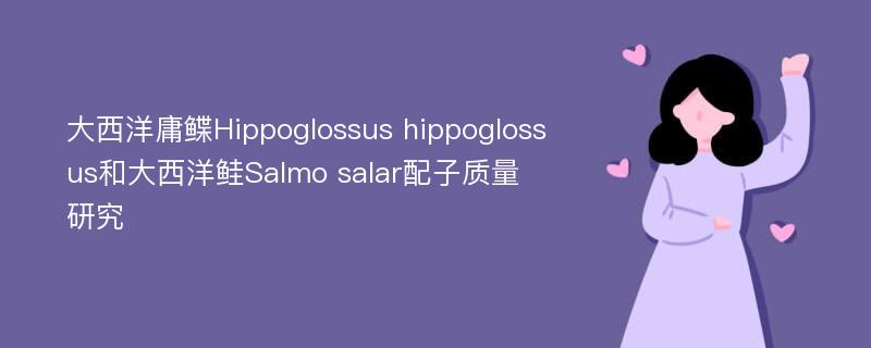 大西洋庸鲽Hippoglossus hippoglossus和大西洋鲑Salmo salar配子质量研究