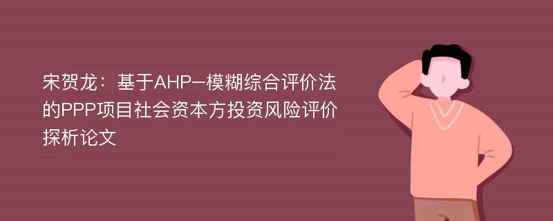 宋贺龙：基于AHP–模糊综合评价法的PPP项目社会资本方投资风险评价探析论文