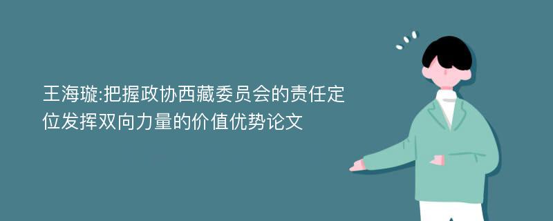 王海璇:把握政协西藏委员会的责任定位发挥双向力量的价值优势论文