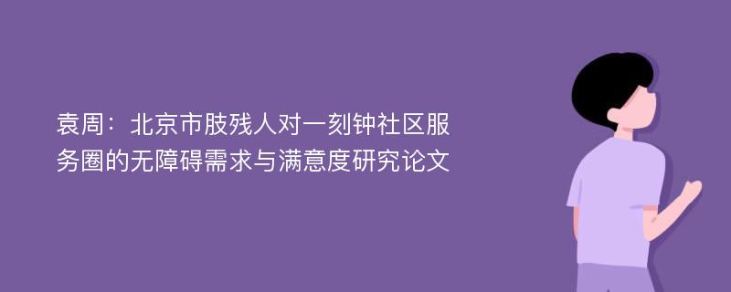 袁周：北京市肢残人对一刻钟社区服务圈的无障碍需求与满意度研究论文