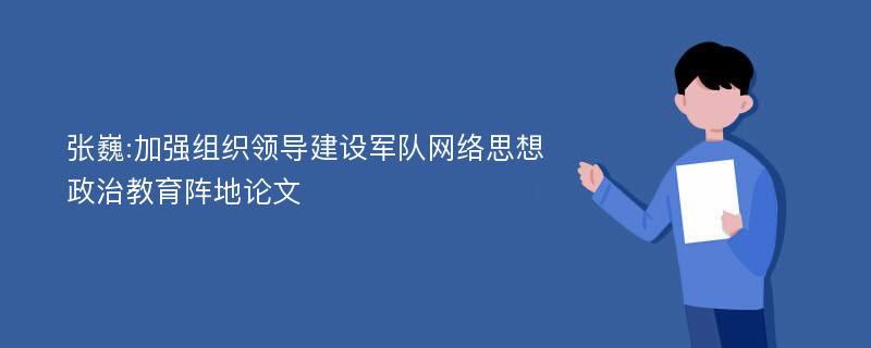 张巍:加强组织领导建设军队网络思想政治教育阵地论文