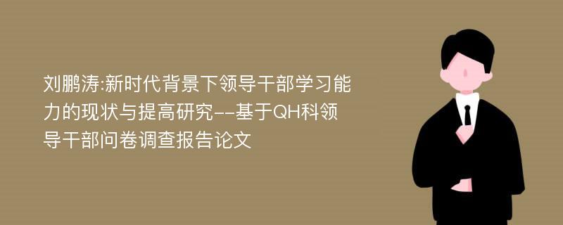 刘鹏涛:新时代背景下领导干部学习能力的现状与提高研究--基于QH科领导干部问卷调查报告论文